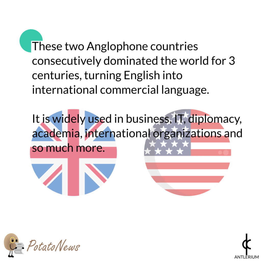 These two Anglophone countries consecutively dominated the world for 3 centuries, turning English into international commercial language. It is widely used in business, IT, diplomacy, academia, international organizations and so much more.