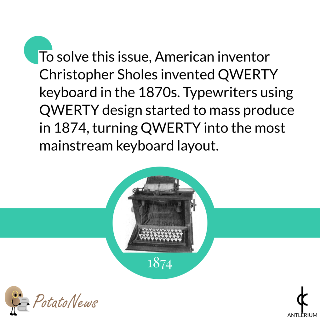 To solve this issue, American inventor Christopher Sholes invented QWERTY keyboard in the 1870s. Typewriters using QWERTY design started to mass produce in 1874, turning QWERTY into the most mainstream keyboard layout.